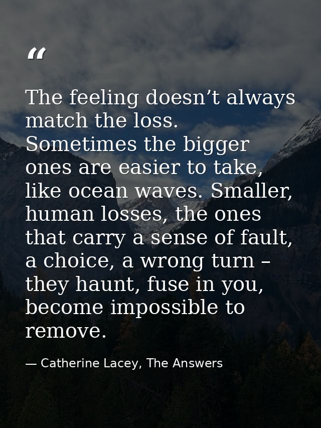The feeling doesn’t always match the loss. Sometimes the bigger ones are easier to take, like ocean waves. Smaller, huma — Catherine Lacey, The Answers