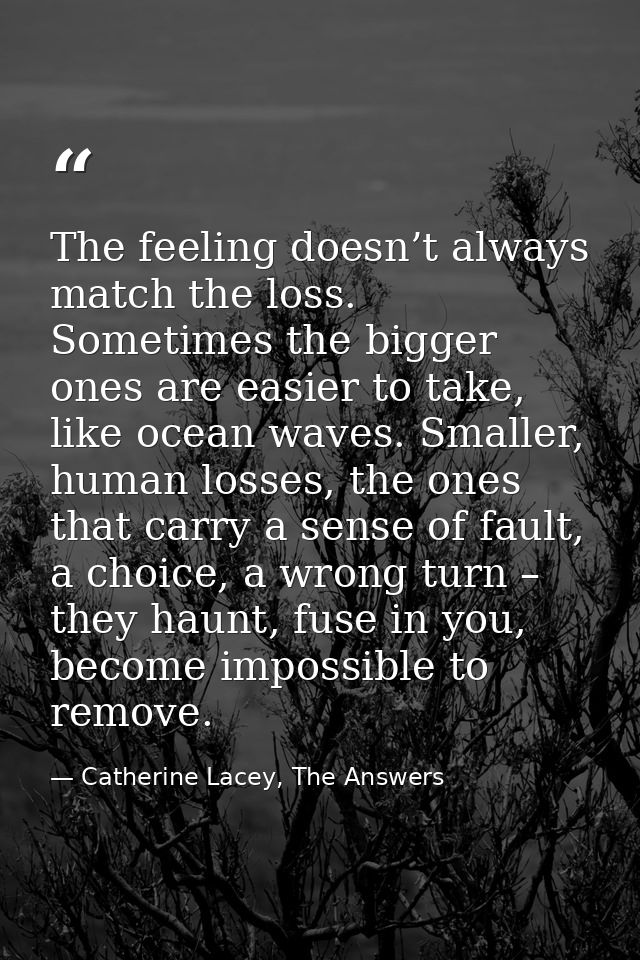The feeling doesn’t always match the loss. Sometimes the bigger ones are easier to take, like ocean waves. Smaller, huma — Catherine Lacey, The Answers
