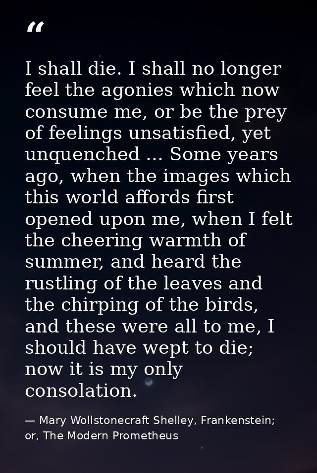 I shall die. I shall no longer feel the agonies which now consume me, or be the prey of feelings unsatisfied, yet unquen — Mary Wollstonecraft Shelley, Frankenstein; or, The Modern Prometheus