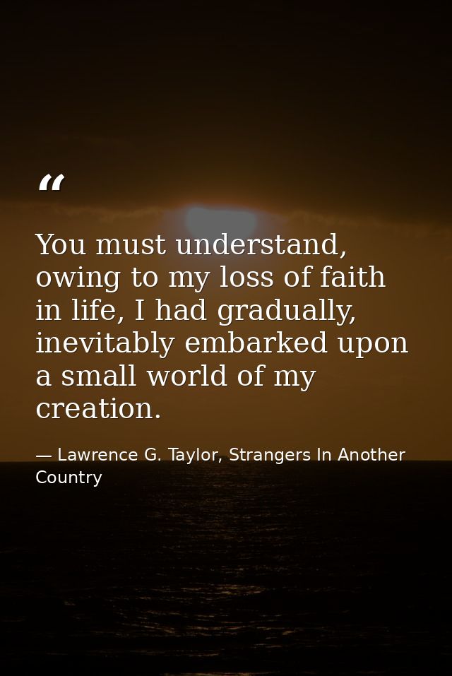 You must understand, owing to my loss of faith in life, I had gradually, inevitably embarked upon a small world of my cr — Lawrence G. Taylor, Strangers In Another Country