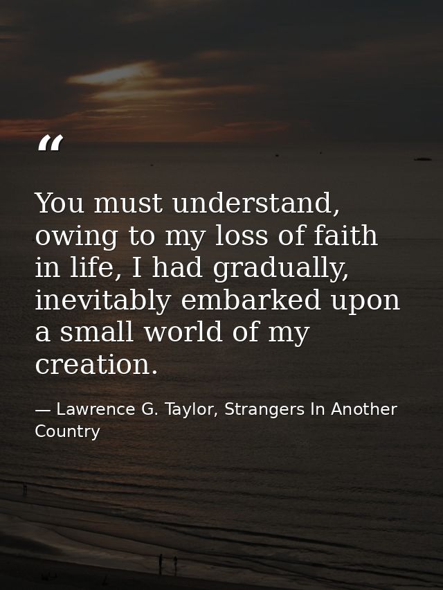 You must understand, owing to my loss of faith in life, I had gradually, inevitably embarked upon a small world of my cr — Lawrence G. Taylor, Strangers In Another Country