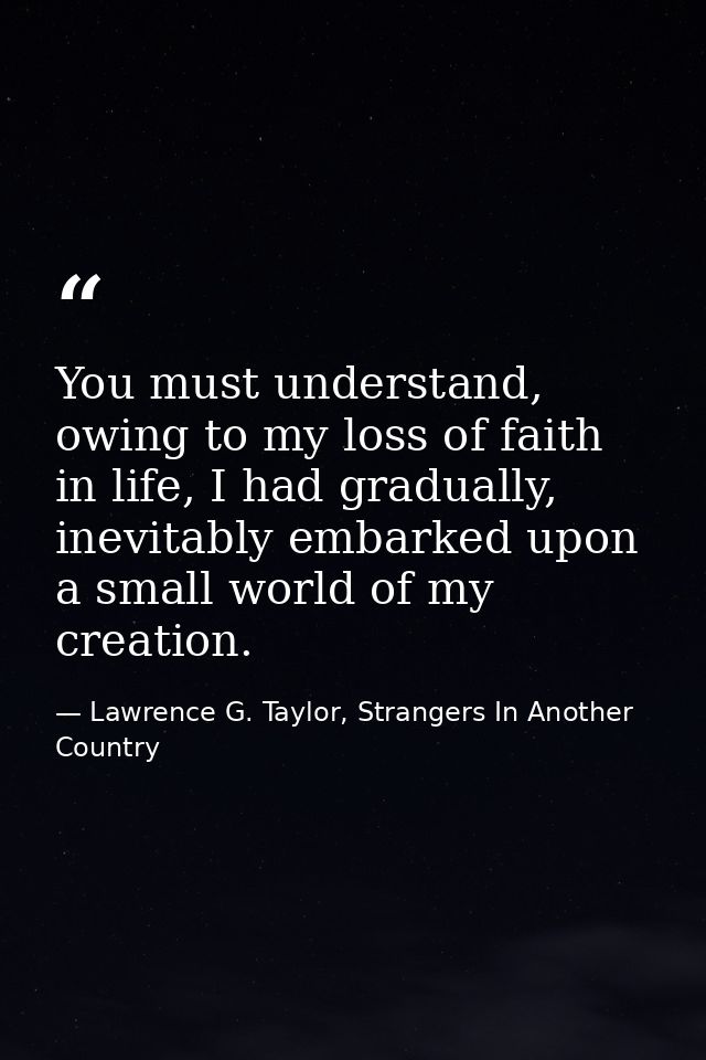 You must understand, owing to my loss of faith in life, I had gradually, inevitably embarked upon a small world of my cr — Lawrence G. Taylor, Strangers In Another Country