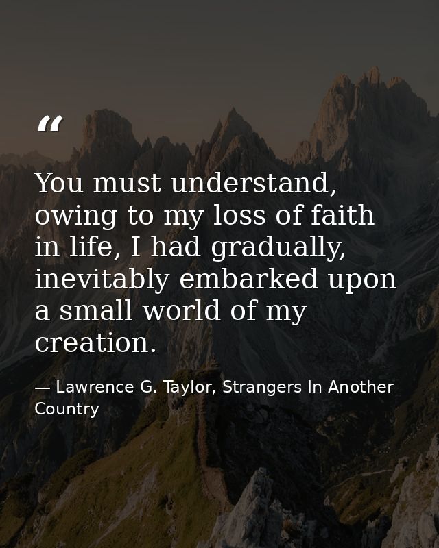 You must understand, owing to my loss of faith in life, I had gradually, inevitably embarked upon a small world of my cr — Lawrence G. Taylor, Strangers In Another Country