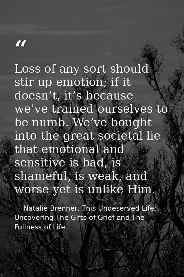 Loss of any sort should stir up emotion; if it doesn’t, it’s because we’ve trained ourselves to be numb. We’ve bought in — Natalie Brenner, This Undeserved Life: Uncovering The Gifts of Grief and The Fullness of Life