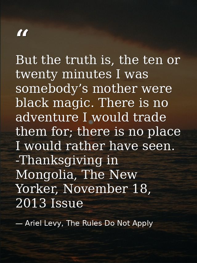 But the truth is, the ten or twenty minutes I was somebody’s mother were black magic. There is no adventure I would trad — Ariel Levy, The Rules Do Not Apply