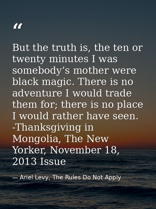 But the truth is, the ten or twenty minutes I was somebody’s mother were black magic. There is no adventure I would trad — Ariel Levy, The Rules Do Not Apply