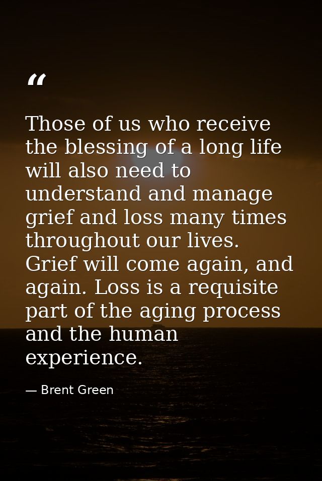 Those of us who receive the blessing of a long life will also need to understand and manage grief and loss many times th — Brent Green