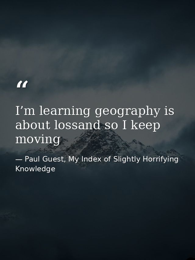 I’m learning geography is about lossand so I keep moving — Paul Guest, My Index of Slightly Horrifying Knowledge