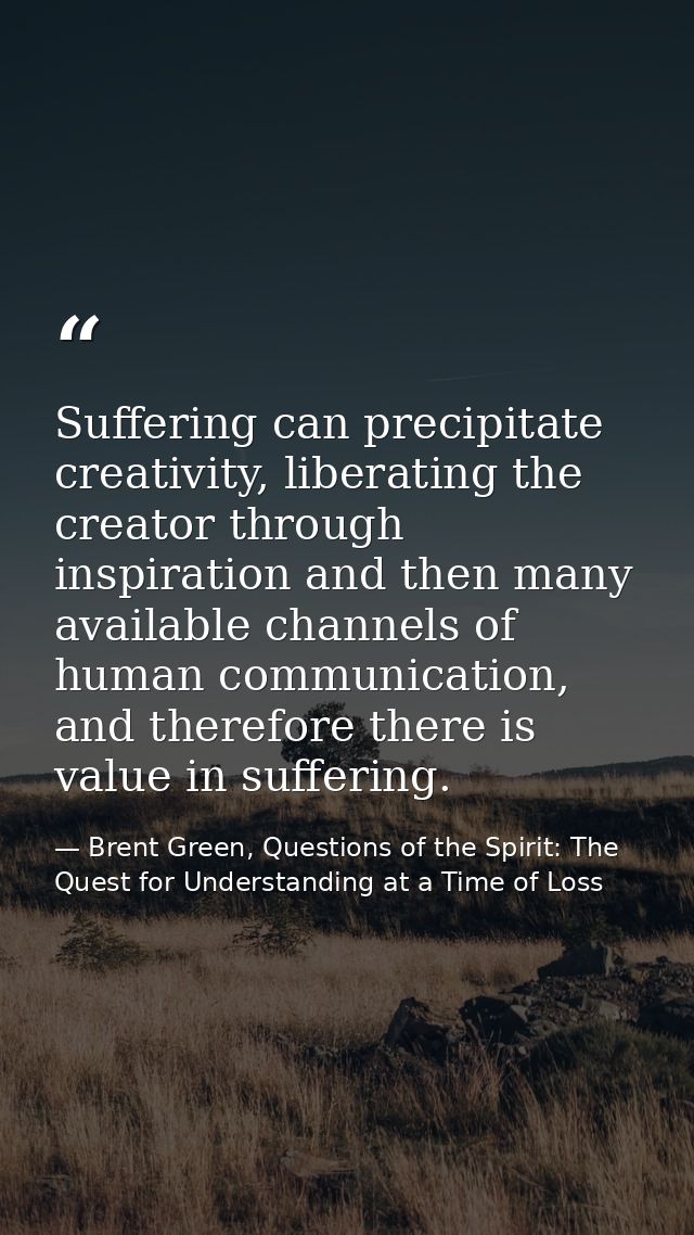 Suffering can precipitate creativity, liberating the creator through inspiration and then many available channels of hum — Brent Green, Questions of the Spirit: The Quest for Understanding at a Time of Loss