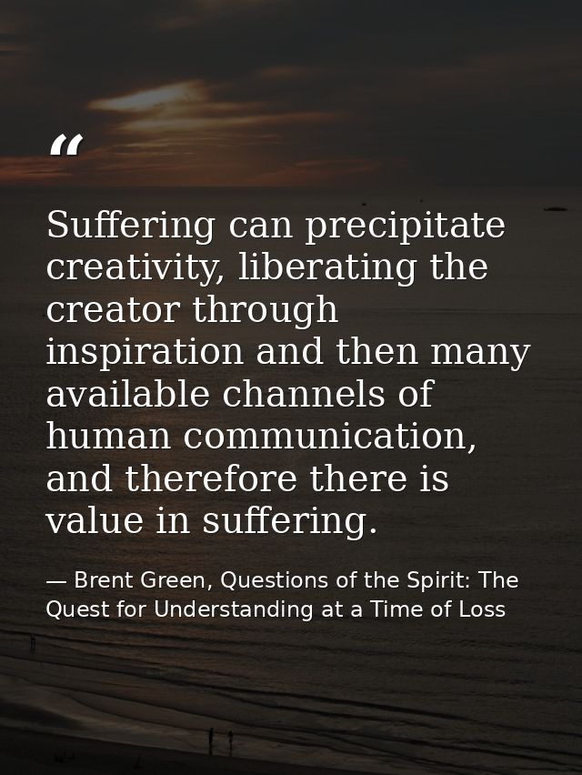 Suffering can precipitate creativity, liberating the creator through inspiration and then many available channels of hum — Brent Green, Questions of the Spirit: The Quest for Understanding at a Time of Loss