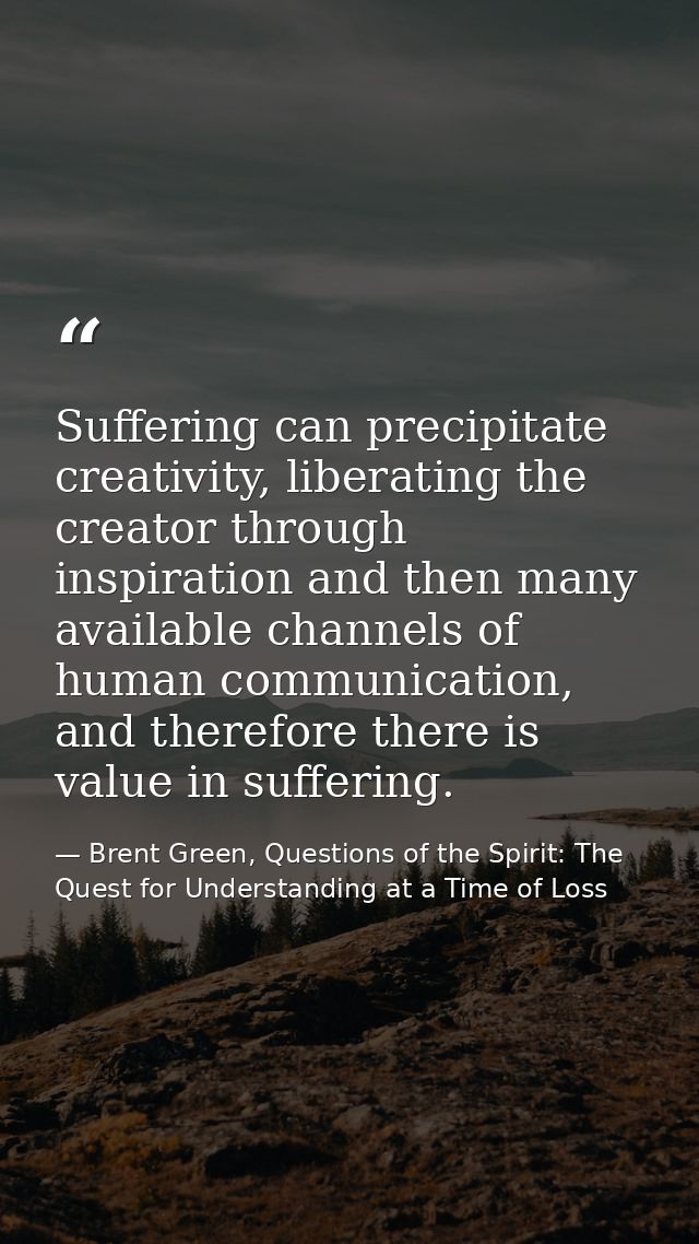 Suffering can precipitate creativity, liberating the creator through inspiration and then many available channels of hum — Brent Green, Questions of the Spirit: The Quest for Understanding at a Time of Loss