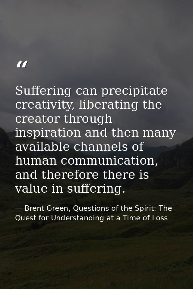 Suffering can precipitate creativity, liberating the creator through inspiration and then many available channels of hum — Brent Green, Questions of the Spirit: The Quest for Understanding at a Time of Loss