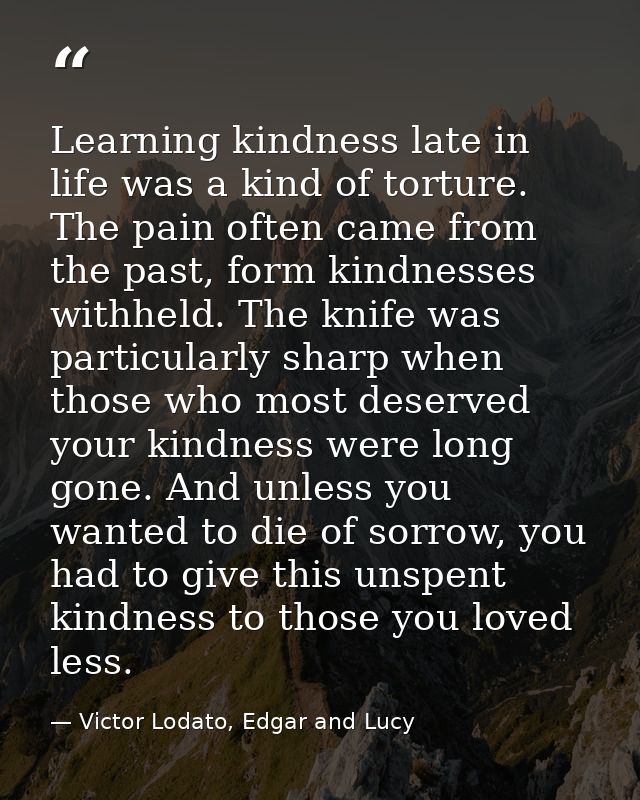 Learning kindness late in life was a kind of torture. The pain often came from the past, form kindnesses withheld. The k — Victor Lodato, Edgar and Lucy