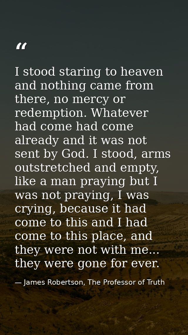 I stood staring to heaven and nothing came from there, no mercy or redemption. Whatever had come had come already and it — James Robertson, The Professor of Truth