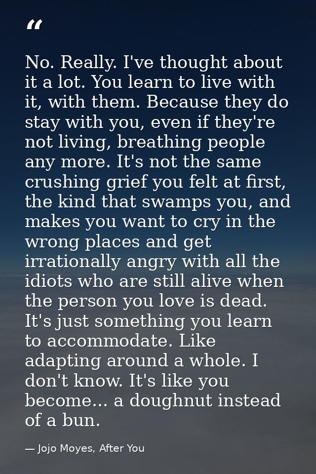 No. Really. I've thought about it a lot. You learn to live with it, with them. Because they do stay with you, even if th — Jojo Moyes, After You