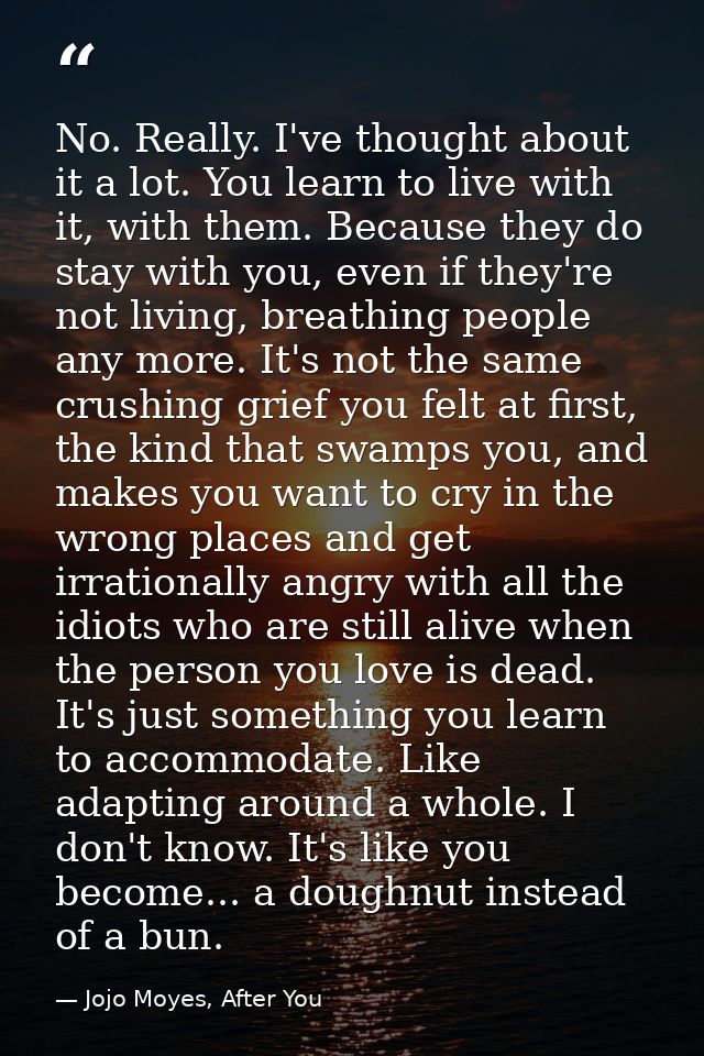 No. Really. I've thought about it a lot. You learn to live with it, with them. Because they do stay with you, even if th — Jojo Moyes, After You