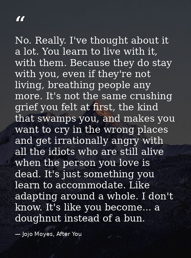 No. Really. I've thought about it a lot. You learn to live with it, with them. Because they do stay with you, even if th — Jojo Moyes, After You