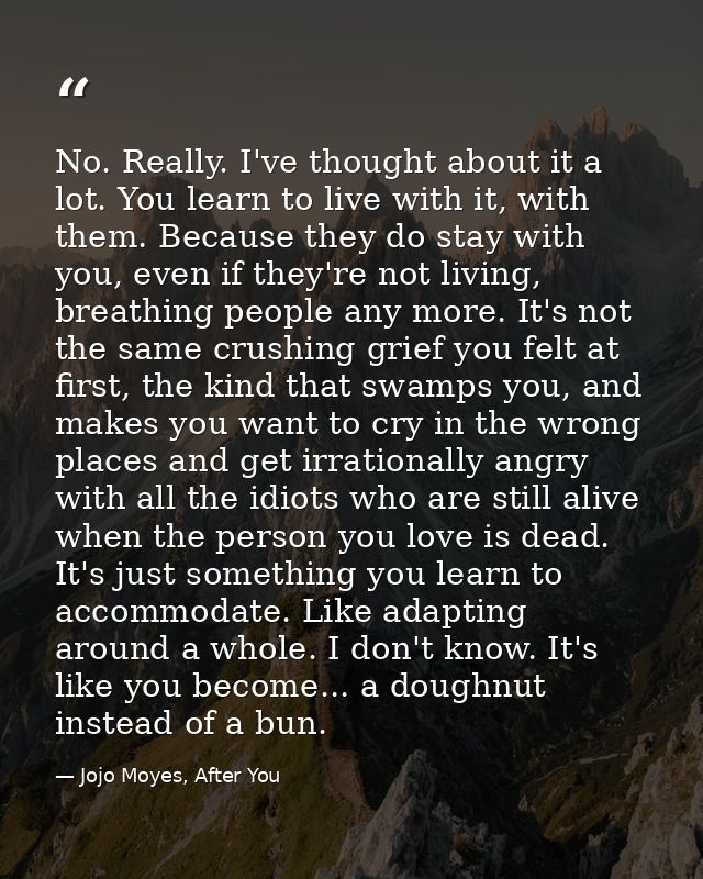 No. Really. I've thought about it a lot. You learn to live with it, with them. Because they do stay with you, even if th — Jojo Moyes, After You