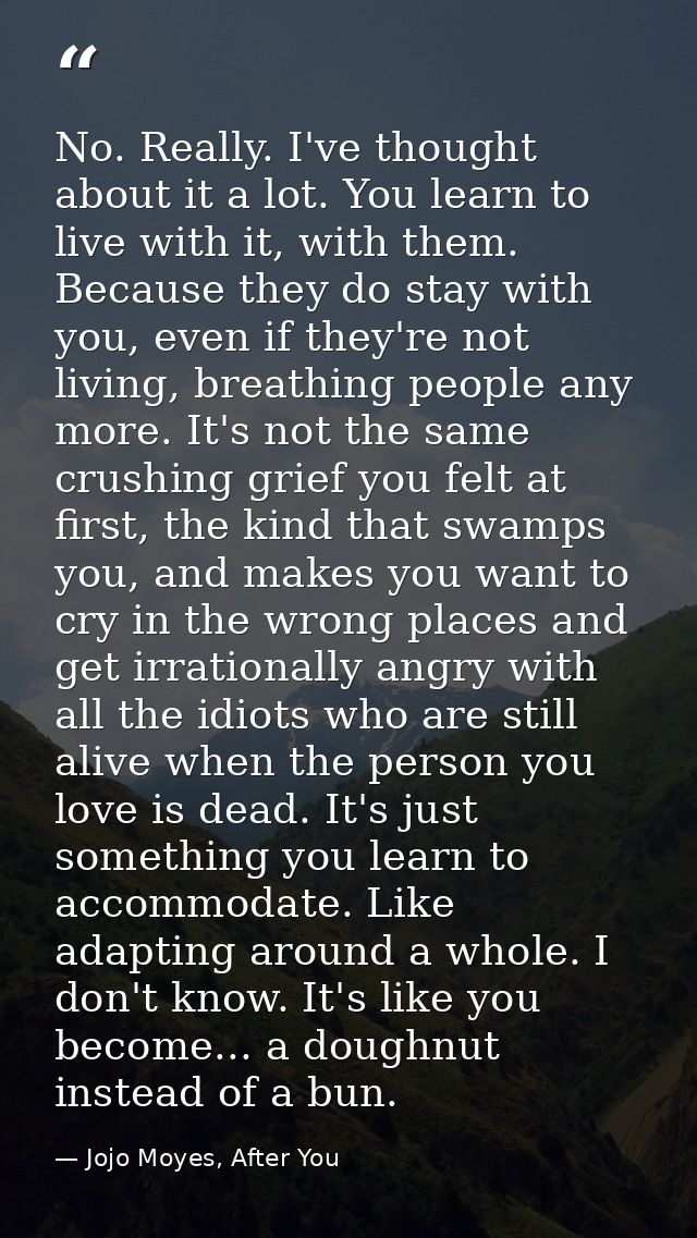 No. Really. I've thought about it a lot. You learn to live with it, with them. Because they do stay with you, even if th — Jojo Moyes, After You
