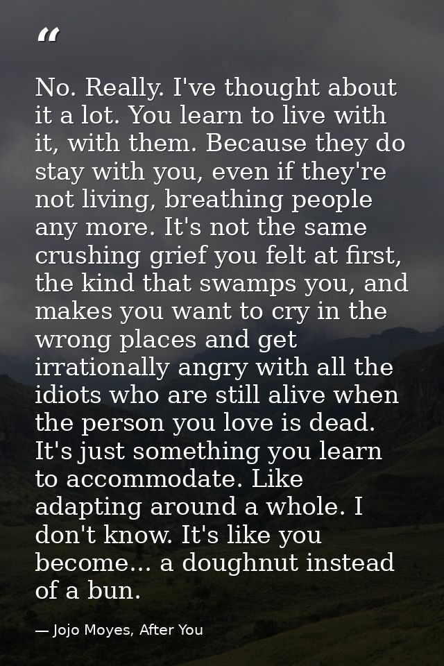 No. Really. I've thought about it a lot. You learn to live with it, with them. Because they do stay with you, even if th — Jojo Moyes, After You