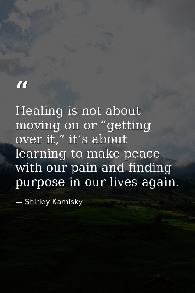 Healing is not about moving on or “getting over it,” it’s about learning to make peace with our pain and finding purpose — Shirley Kamisky