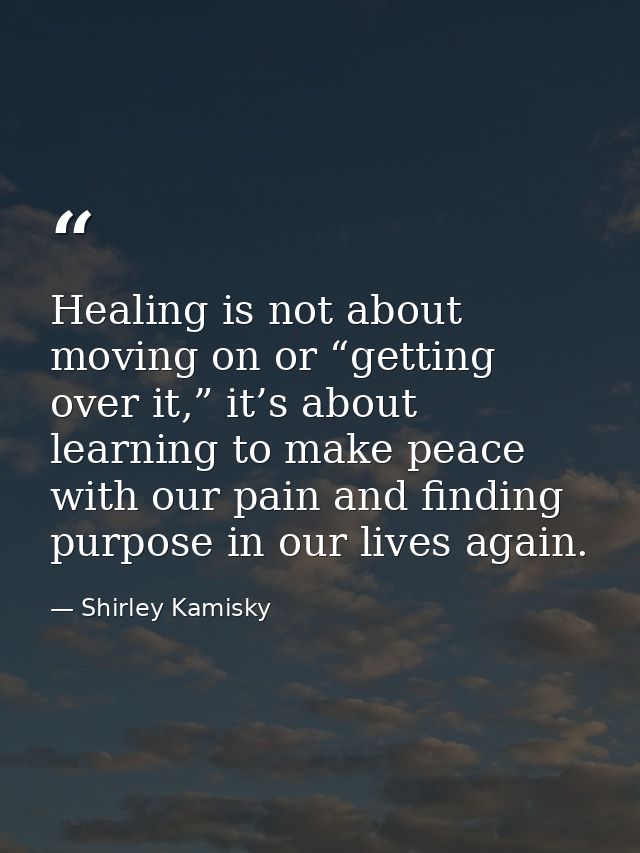 Healing is not about moving on or “getting over it,” it’s about learning to make peace with our pain and finding purpose — Shirley Kamisky