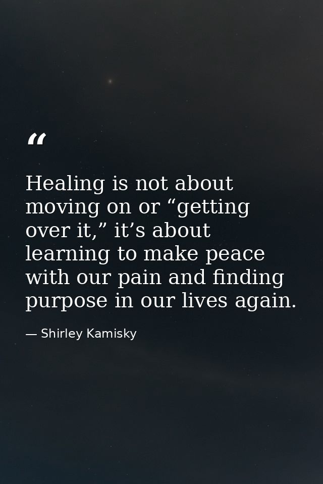 Healing is not about moving on or “getting over it,” it’s about learning to make peace with our pain and finding purpose — Shirley Kamisky
