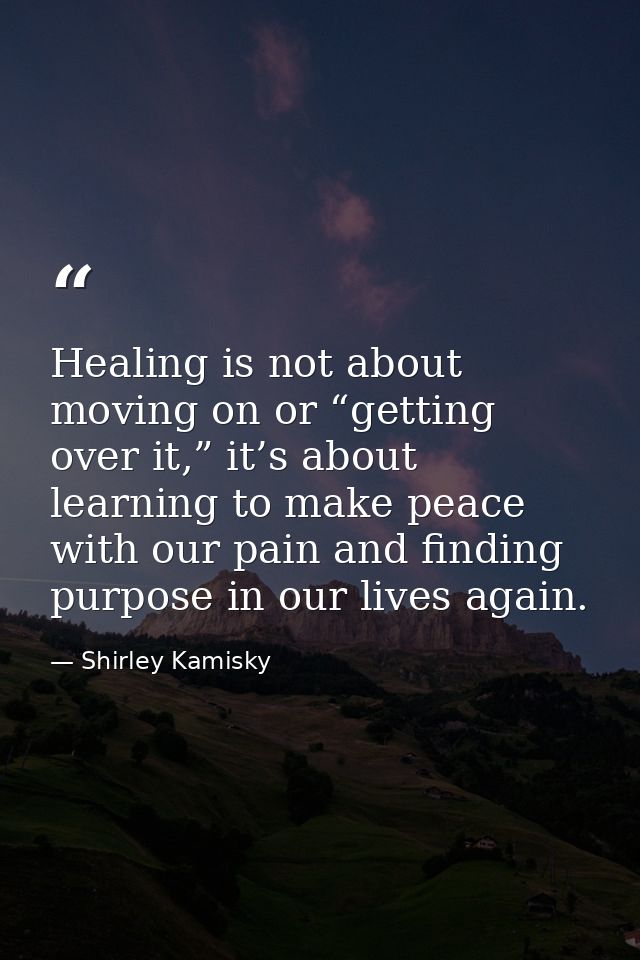 Healing is not about moving on or “getting over it,” it’s about learning to make peace with our pain and finding purpose — Shirley Kamisky
