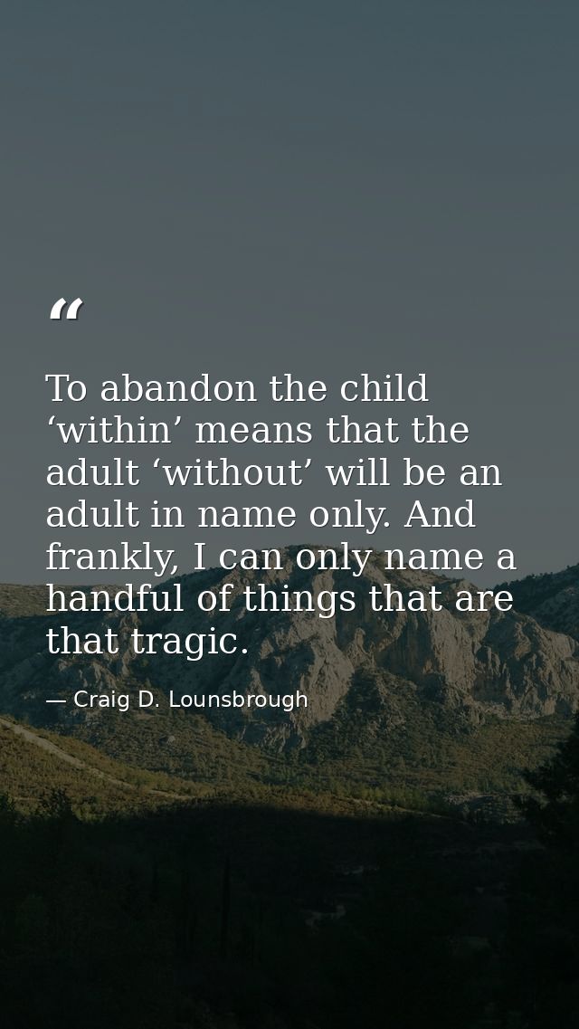 To abandon the child ‘within’ means that the adult ‘without’ will be an adult in name only. And frankly, I can only name — Craig D. Lounsbrough
