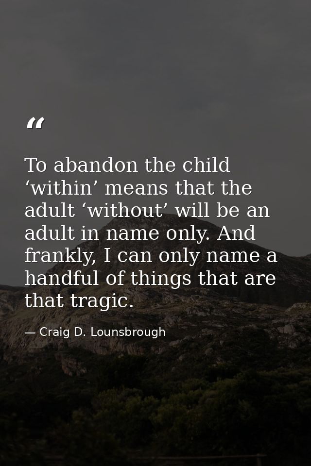 To abandon the child ‘within’ means that the adult ‘without’ will be an adult in name only. And frankly, I can only name — Craig D. Lounsbrough