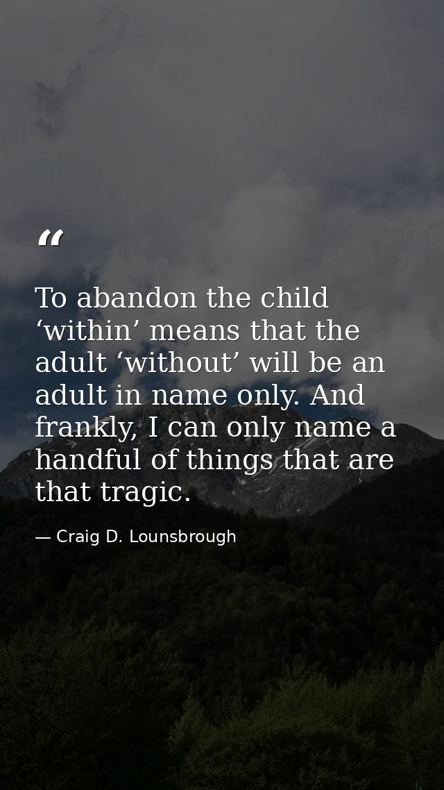 To abandon the child ‘within’ means that the adult ‘without’ will be an adult in name only. And frankly, I can only name — Craig D. Lounsbrough