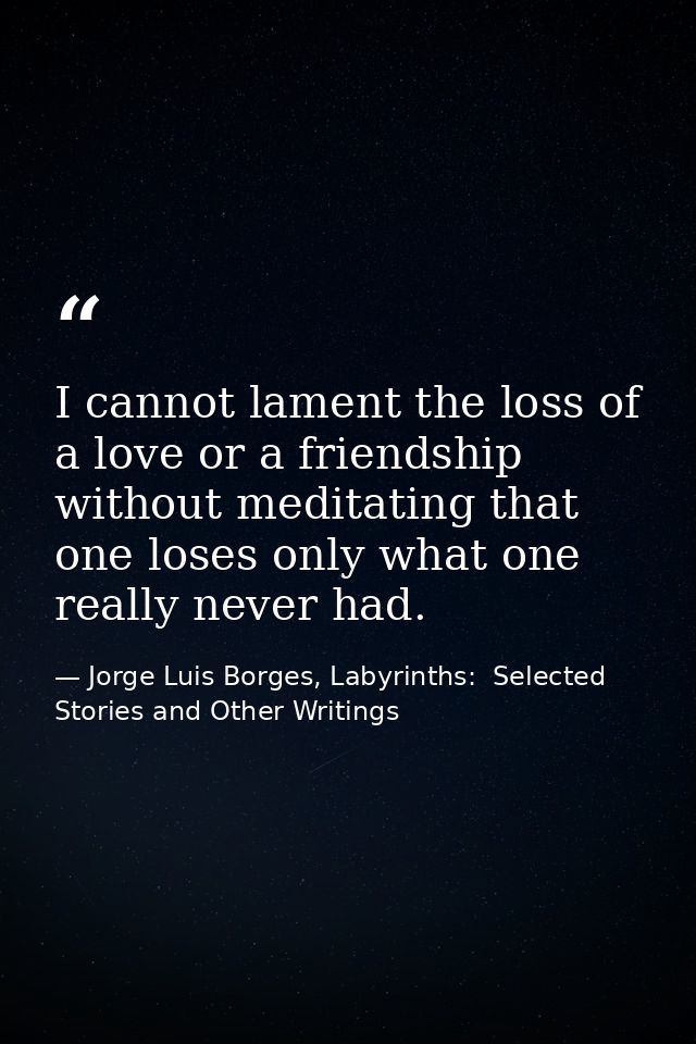 I cannot lament the loss of a love or a friendship without meditating that one loses only what one really never had. — Jorge Luis Borges, Labyrinths:  Selected Stories and Other Writings