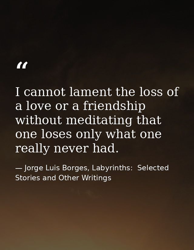 I cannot lament the loss of a love or a friendship without meditating that one loses only what one really never had. — Jorge Luis Borges, Labyrinths:  Selected Stories and Other Writings