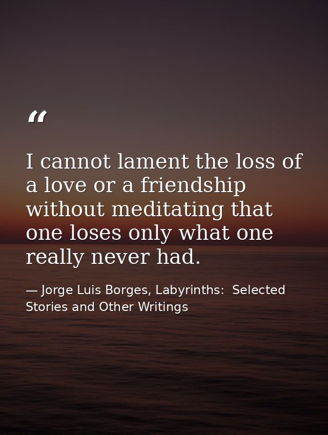 I cannot lament the loss of a love or a friendship without meditating that one loses only what one really never had. — Jorge Luis Borges, Labyrinths:  Selected Stories and Other Writings