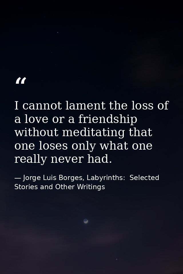 I cannot lament the loss of a love or a friendship without meditating that one loses only what one really never had. — Jorge Luis Borges, Labyrinths:  Selected Stories and Other Writings