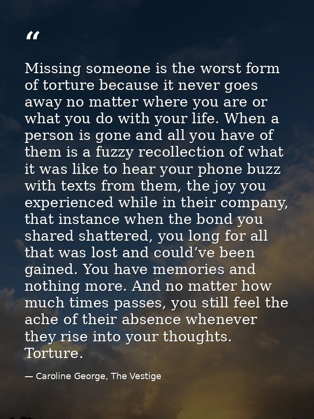 Missing someone is the worst form of torture because it never goes away no matter where you are or what you do with your — Caroline George, The Vestige