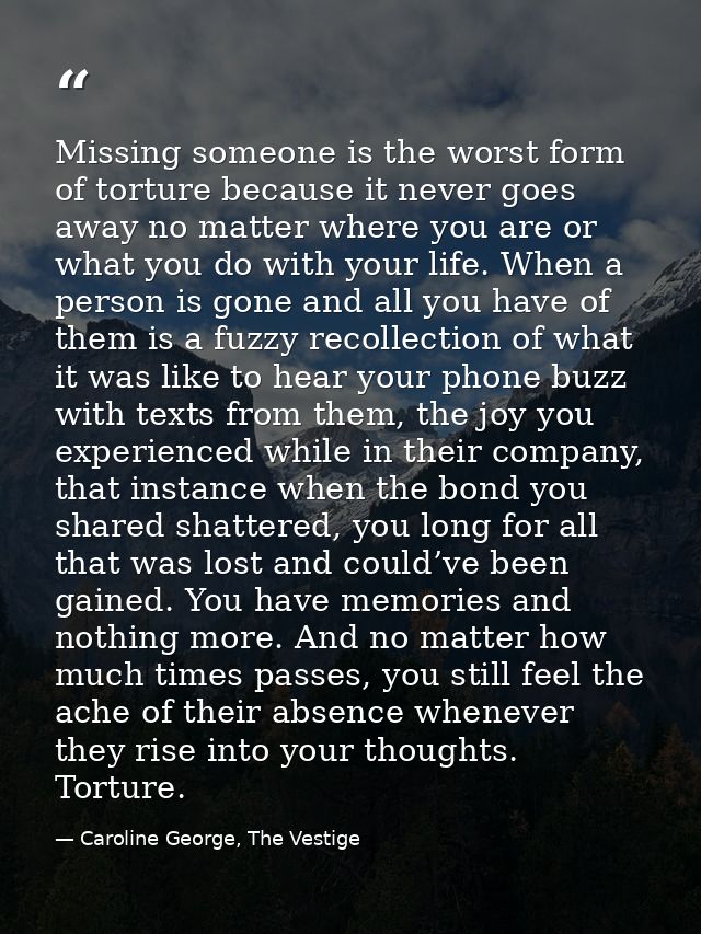 Missing someone is the worst form of torture because it never goes away no matter where you are or what you do with your — Caroline George, The Vestige