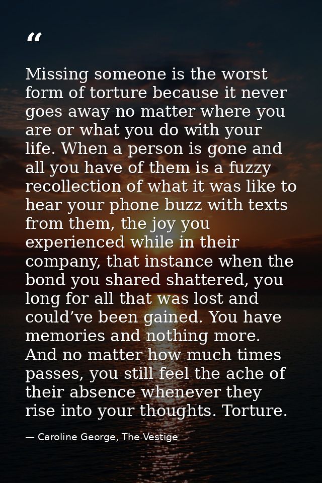 Missing someone is the worst form of torture because it never goes away no matter where you are or what you do with your — Caroline George, The Vestige