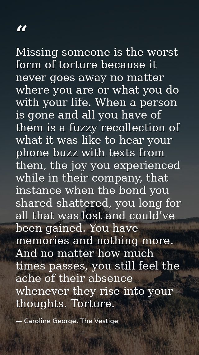 Missing someone is the worst form of torture because it never goes away no matter where you are or what you do with your — Caroline George, The Vestige