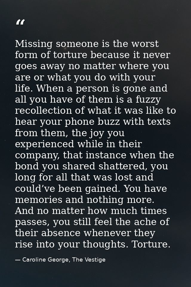 Missing someone is the worst form of torture because it never goes away no matter where you are or what you do with your — Caroline George, The Vestige