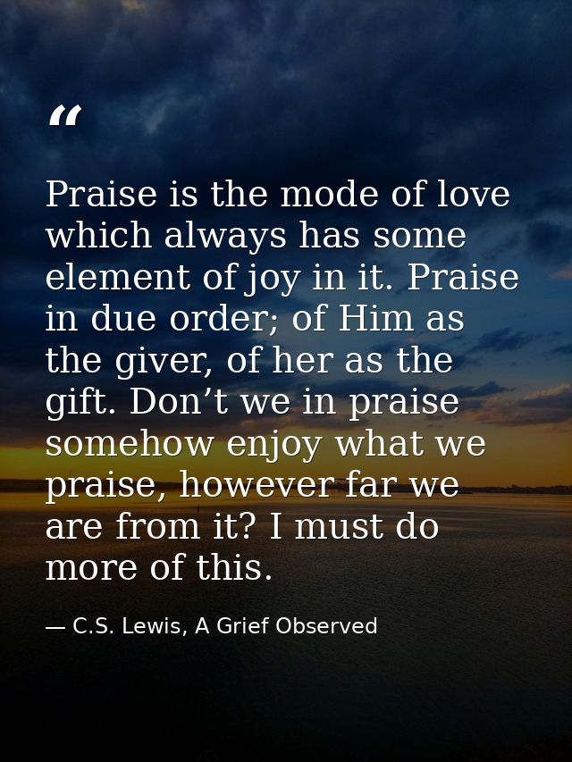 Praise is the mode of love which always has some element of joy in it. Praise in due order; of Him as the giver, of her  — C.S. Lewis, A Grief Observed