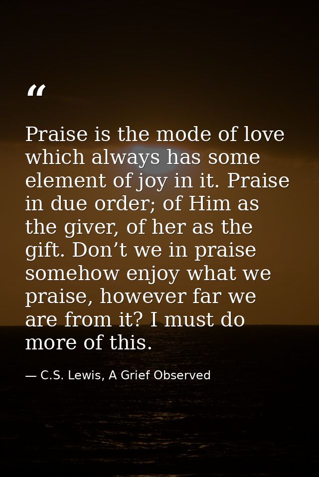 Praise is the mode of love which always has some element of joy in it. Praise in due order; of Him as the giver, of her  — C.S. Lewis, A Grief Observed