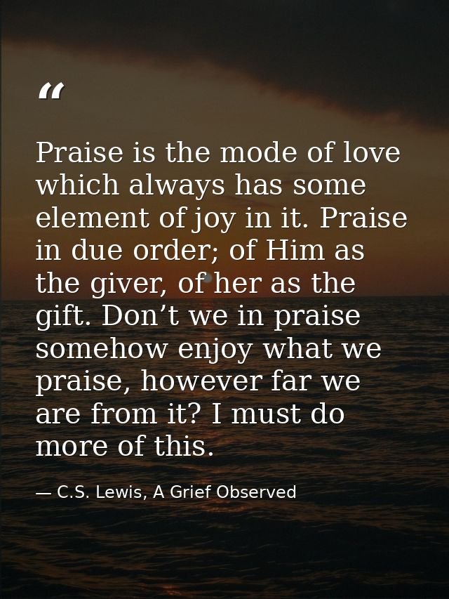 Praise is the mode of love which always has some element of joy in it. Praise in due order; of Him as the giver, of her  — C.S. Lewis, A Grief Observed