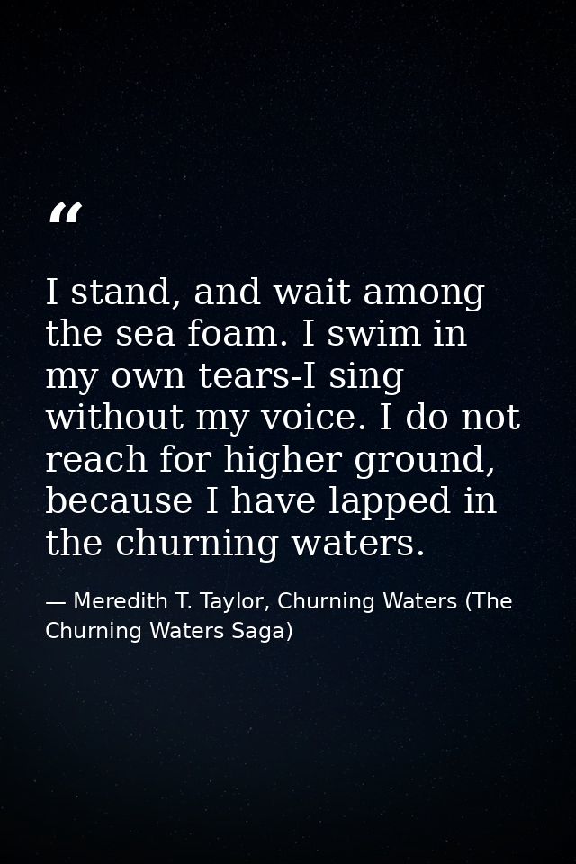 I stand, and wait among the sea foam. I swim in my own tears-I sing without my voice. I do not reach for higher ground,  — Meredith T. Taylor, Churning Waters (The Churning Waters Saga)