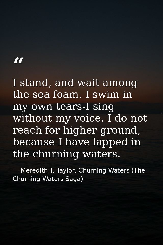 I stand, and wait among the sea foam. I swim in my own tears-I sing without my voice. I do not reach for higher ground,  — Meredith T. Taylor, Churning Waters (The Churning Waters Saga)
