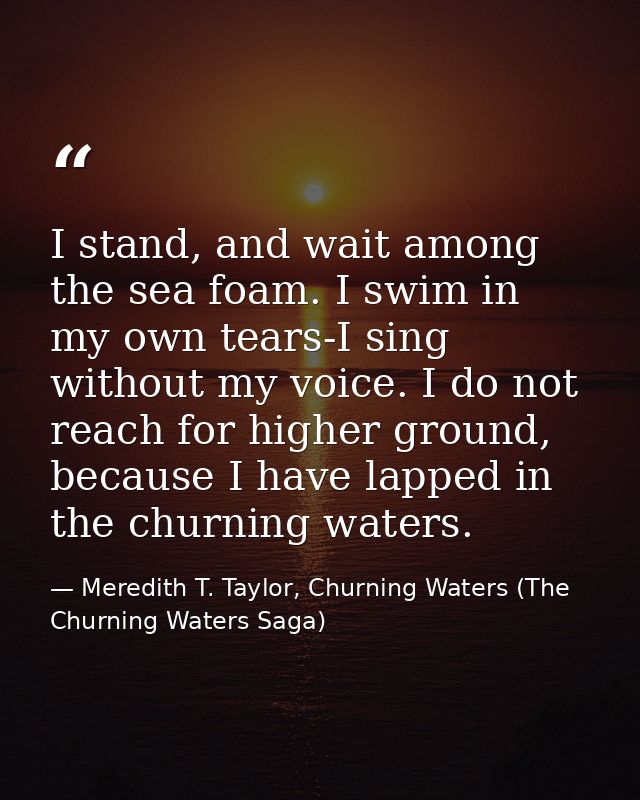 I stand, and wait among the sea foam. I swim in my own tears-I sing without my voice. I do not reach for higher ground,  — Meredith T. Taylor, Churning Waters (The Churning Waters Saga)