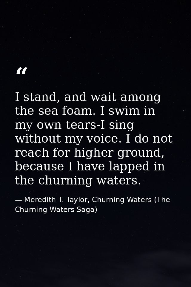 I stand, and wait among the sea foam. I swim in my own tears-I sing without my voice. I do not reach for higher ground,  — Meredith T. Taylor, Churning Waters (The Churning Waters Saga)