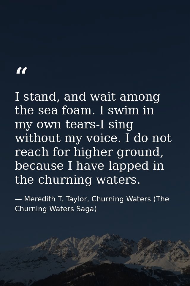 I stand, and wait among the sea foam. I swim in my own tears-I sing without my voice. I do not reach for higher ground,  — Meredith T. Taylor, Churning Waters (The Churning Waters Saga)