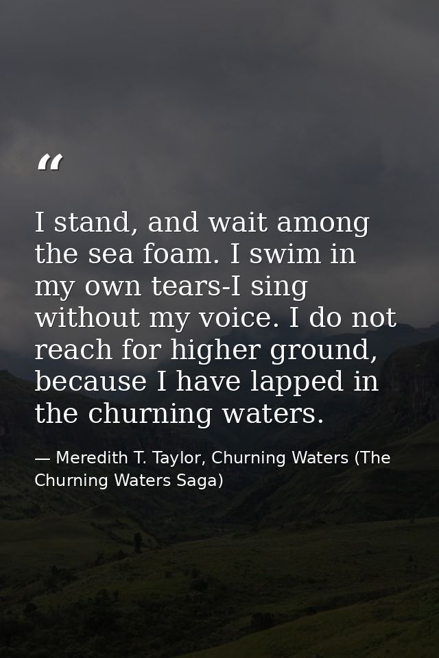 I stand, and wait among the sea foam. I swim in my own tears-I sing without my voice. I do not reach for higher ground,  — Meredith T. Taylor, Churning Waters (The Churning Waters Saga)