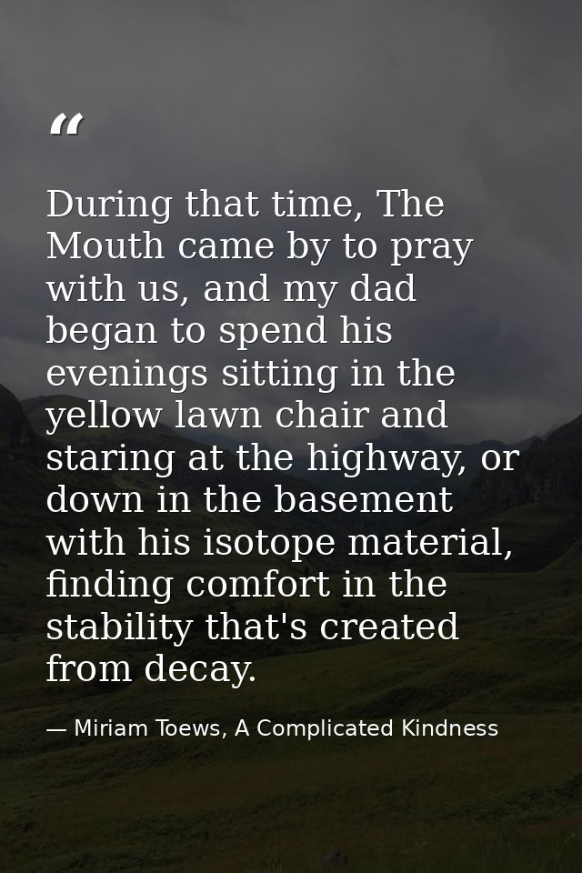 During that time, The Mouth came by to pray with us, and my dad began to spend his evenings sitting in the yellow lawn c — Miriam Toews, A Complicated Kindness